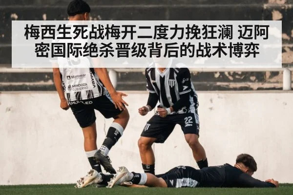 梅西生死战梅开二度力挽狂澜 迈阿密国际绝杀晋级背后的战术博弈
