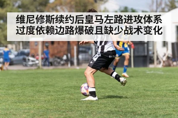维尼修斯续约后皇马左路进攻体系过度依赖边路爆破且缺少战术变化