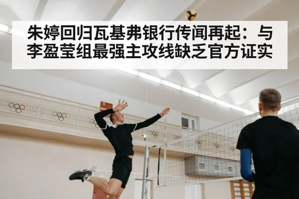 朱婷回归瓦基弗银行传闻再起:与李盈莹组最强主攻线缺乏官方证实