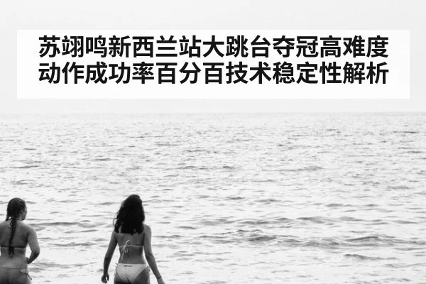 苏翊鸣新西兰站大跳台夺冠高难度动作成功率百分百技术稳定性解析