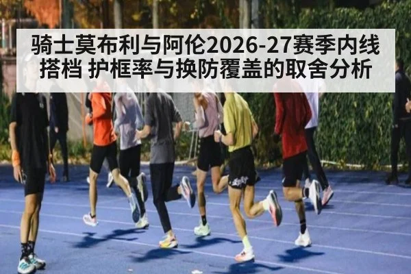 骑士莫布利与阿伦2026-27赛季内线搭档 护框率与换防覆盖的取舍分析