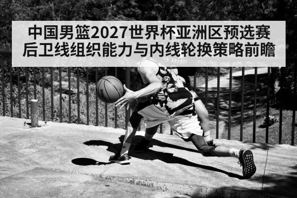 中国男篮2027世界杯亚洲区预选赛后卫线组织能力与内线轮换策略前瞻