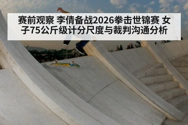 赛前观察 李倩备战2026拳击世锦赛 女子75公斤级计分尺度与裁判沟通分析