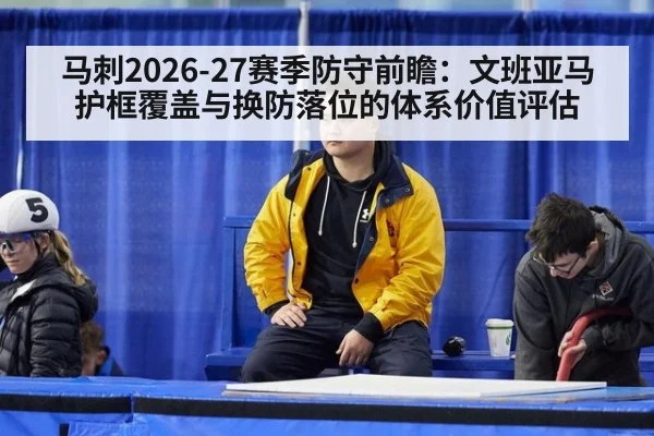 马刺2026-27赛季防守前瞻:文班亚马护框覆盖与换防落位的体系价值评估